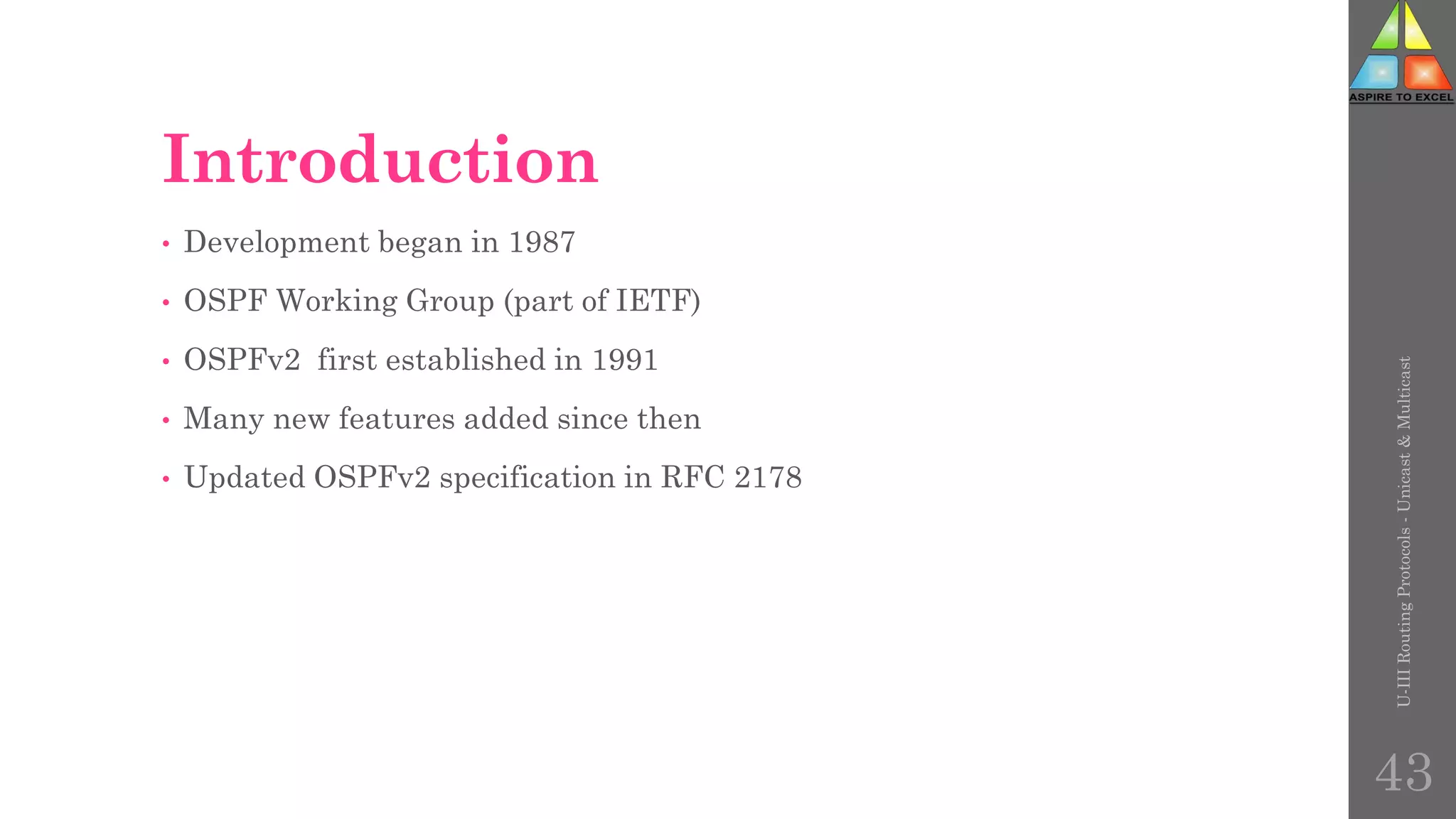 Introduction
• Development began in 1987
• OSPF Working Group (part of IETF)
• OSPFv2 first established in 1991
• Many new features added since then
• Updated OSPFv2 specification in RFC 2178
U-III
Routing
Protocols
-
Unicast
&
Multicast
43
 