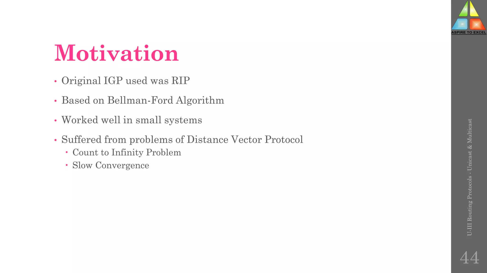 Motivation
• Original IGP used was RIP
• Based on Bellman-Ford Algorithm
• Worked well in small systems
• Suffered from problems of Distance Vector Protocol
 Count to Infinity Problem
 Slow Convergence
U-III
Routing
Protocols
-
Unicast
&
Multicast
44
 
