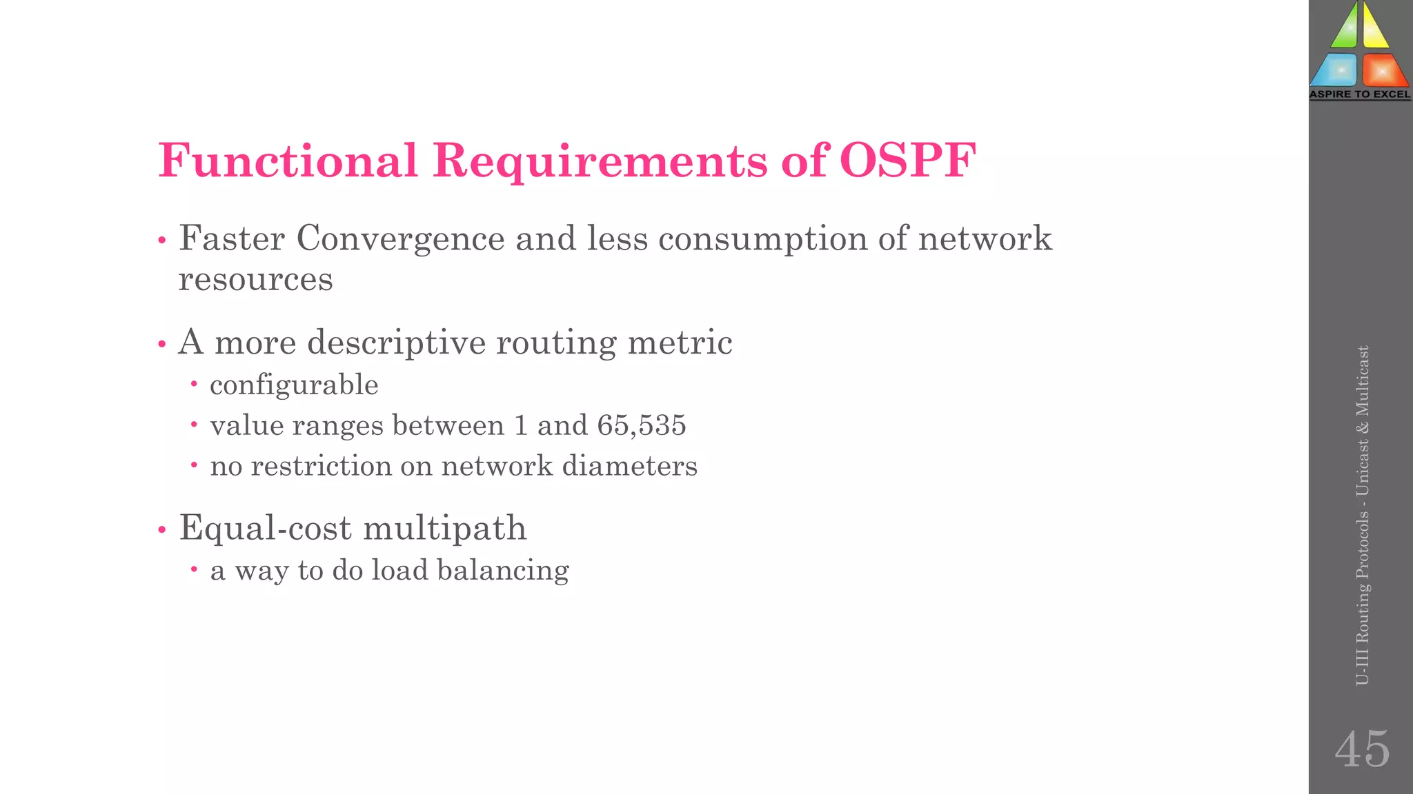 Functional Requirements of OSPF
• Faster Convergence and less consumption of network
resources
• A more descriptive routing metric
 configurable
 value ranges between 1 and 65,535
 no restriction on network diameters
• Equal-cost multipath
 a way to do load balancing
U-III
Routing
Protocols
-
Unicast
&
Multicast
45
 