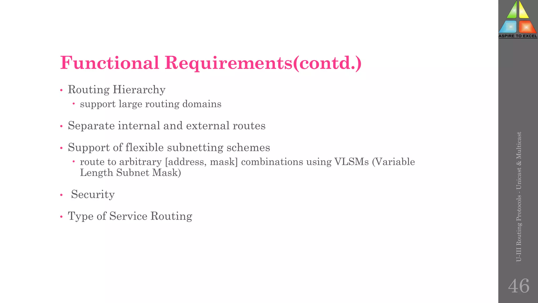 Functional Requirements(contd.)
• Routing Hierarchy
 support large routing domains
• Separate internal and external routes
• Support of flexible subnetting schemes
 route to arbitrary [address, mask] combinations using VLSMs (Variable
Length Subnet Mask)
• Security
• Type of Service Routing
U-III
Routing
Protocols
-
Unicast
&
Multicast
46
 