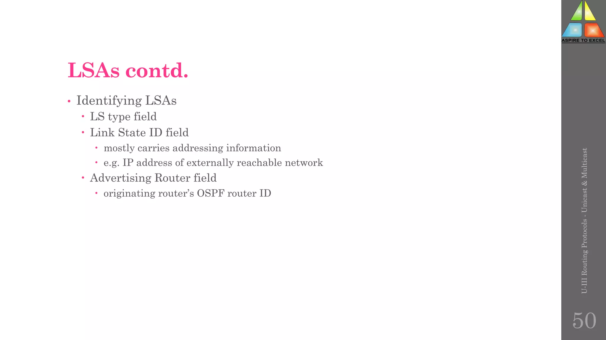 LSAs contd.
• Identifying LSAs
 LS type field
 Link State ID field
 mostly carries addressing information
 e.g. IP address of externally reachable network
 Advertising Router field
 originating router’s OSPF router ID
U-III
Routing
Protocols
-
Unicast
&
Multicast
50
 