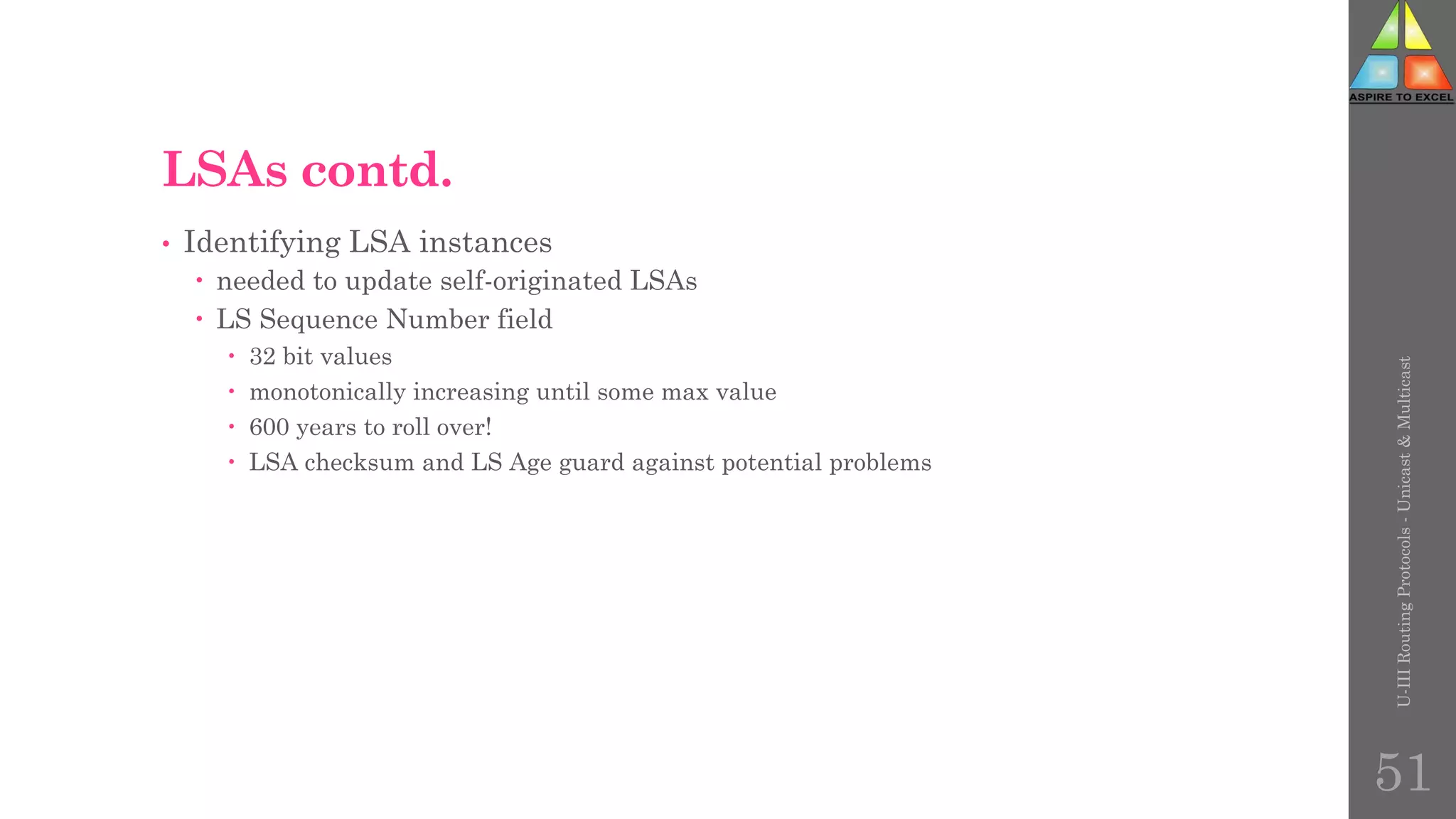 LSAs contd.
• Identifying LSA instances
 needed to update self-originated LSAs
 LS Sequence Number field
 32 bit values
 monotonically increasing until some max value
 600 years to roll over!
 LSA checksum and LS Age guard against potential problems
U-III
Routing
Protocols
-
Unicast
&
Multicast
51
 