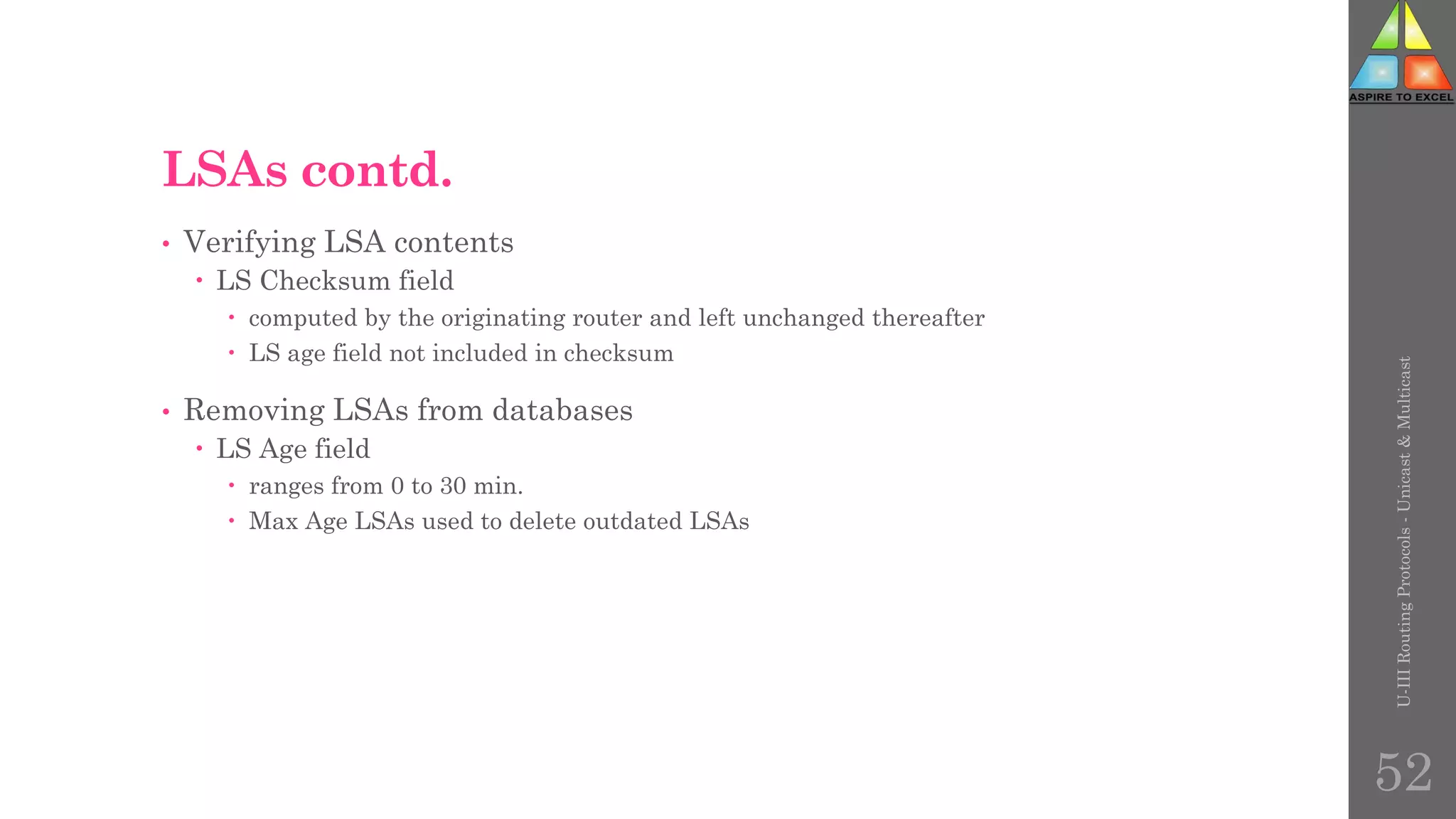 LSAs contd.
• Verifying LSA contents
 LS Checksum field
 computed by the originating router and left unchanged thereafter
 LS age field not included in checksum
• Removing LSAs from databases
 LS Age field
 ranges from 0 to 30 min.
 Max Age LSAs used to delete outdated LSAs
U-III
Routing
Protocols
-
Unicast
&
Multicast
52
 