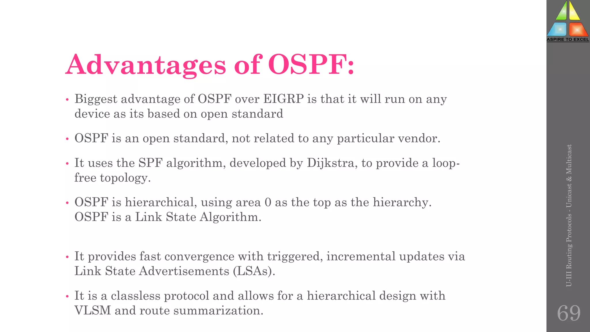 Advantages of OSPF:
• Biggest advantage of OSPF over EIGRP is that it will run on any
device as its based on open standard
• OSPF is an open standard, not related to any particular vendor.
• It uses the SPF algorithm, developed by Dijkstra, to provide a loop-
free topology.
• OSPF is hierarchical, using area 0 as the top as the hierarchy.
OSPF is a Link State Algorithm.
• It provides fast convergence with triggered, incremental updates via
Link State Advertisements (LSAs).
• It is a classless protocol and allows for a hierarchical design with
VLSM and route summarization.
U-III
Routing
Protocols
-
Unicast
&
Multicast
69
 
