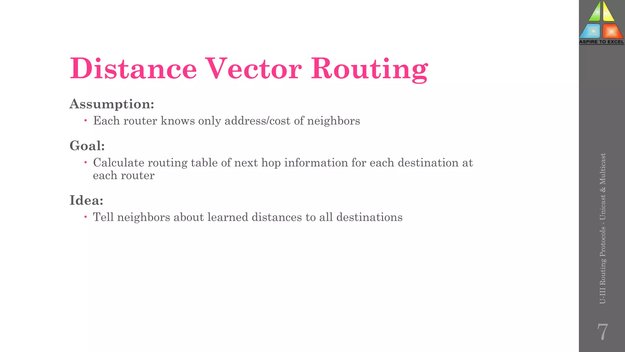 Distance Vector Routing
Assumption:
 Each router knows only address/cost of neighbors
Goal:
 Calculate routing table of next hop information for each destination at
each router
Idea:
 Tell neighbors about learned distances to all destinations
U-III
Routing
Protocols
-
Unicast
&
Multicast
7
 