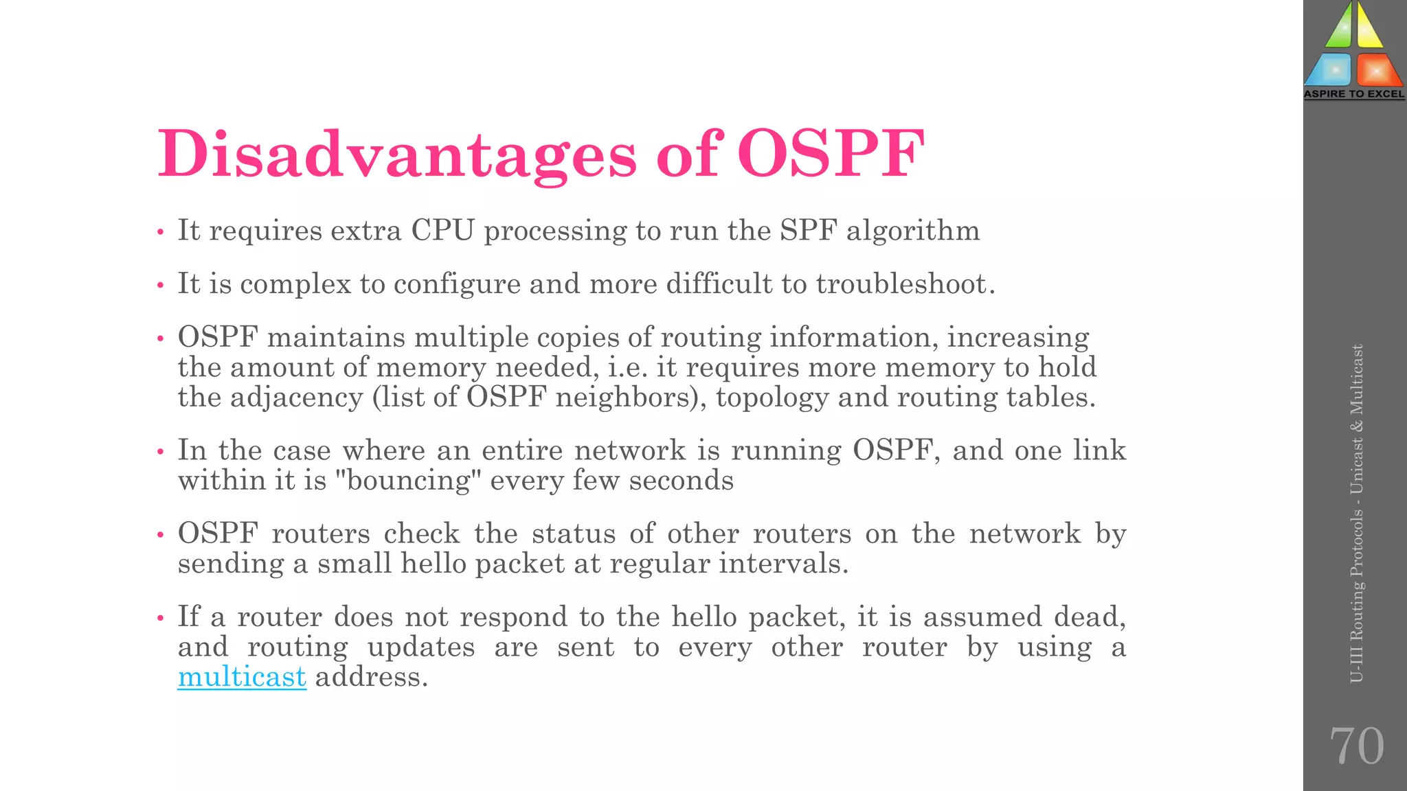 Disadvantages of OSPF
• It requires extra CPU processing to run the SPF algorithm
• It is complex to configure and more difficult to troubleshoot.
• OSPF maintains multiple copies of routing information, increasing
the amount of memory needed, i.e. it requires more memory to hold
the adjacency (list of OSPF neighbors), topology and routing tables.
• In the case where an entire network is running OSPF, and one link
within it is "bouncing" every few seconds
• OSPF routers check the status of other routers on the network by
sending a small hello packet at regular intervals.
• If a router does not respond to the hello packet, it is assumed dead,
and routing updates are sent to every other router by using a
multicast address.
U-III
Routing
Protocols
-
Unicast
&
Multicast
70
 