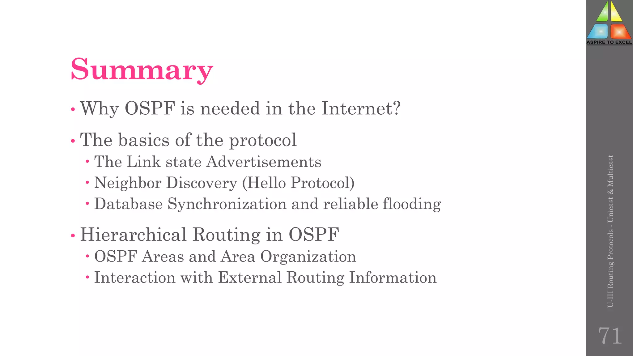 Summary
• Why OSPF is needed in the Internet?
• The basics of the protocol
 The Link state Advertisements
 Neighbor Discovery (Hello Protocol)
 Database Synchronization and reliable flooding
• Hierarchical Routing in OSPF
 OSPF Areas and Area Organization
 Interaction with External Routing Information
U-III
Routing
Protocols
-
Unicast
&
Multicast
71
 