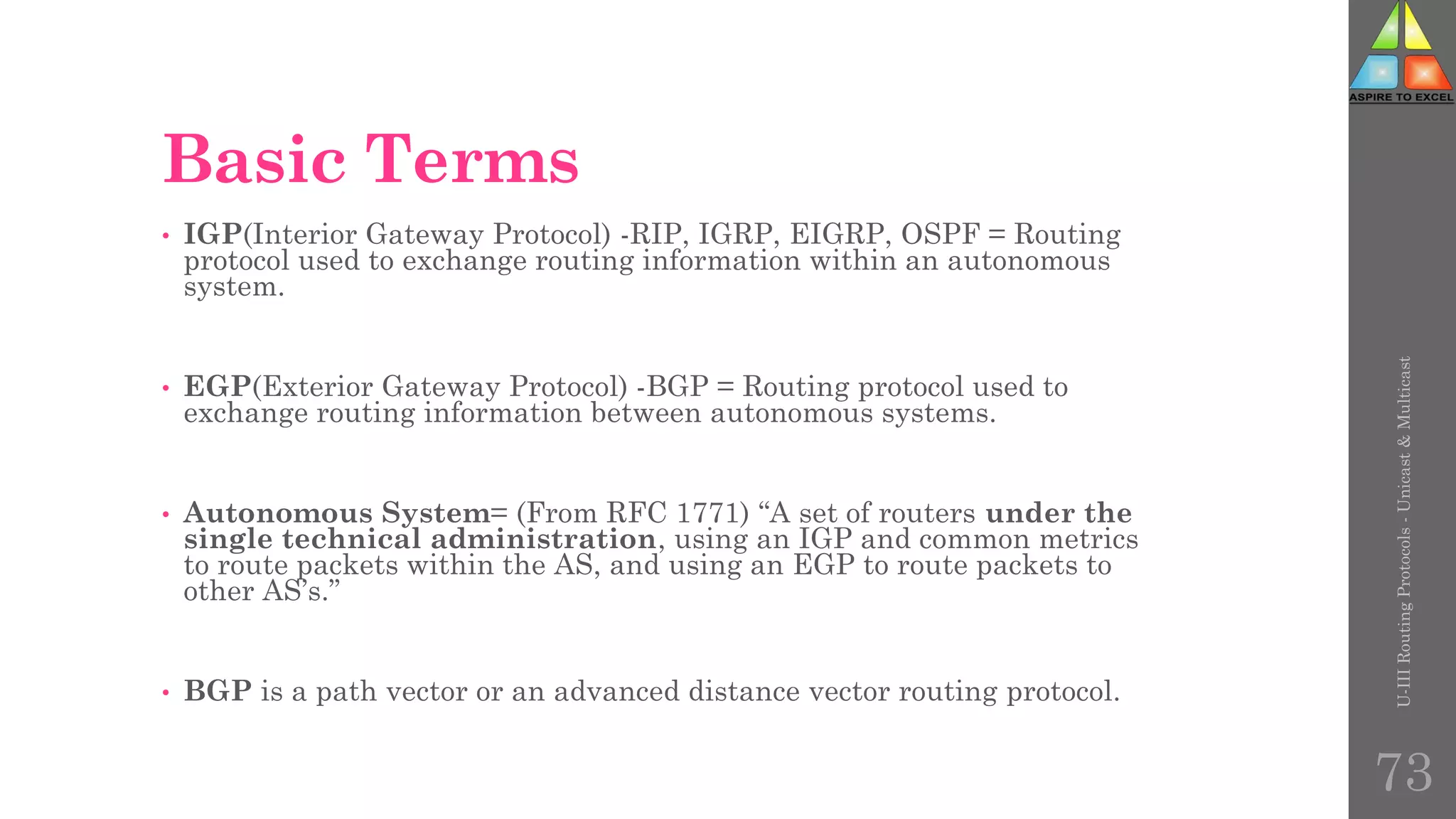 Basic Terms
• IGP(Interior Gateway Protocol) -RIP, IGRP, EIGRP, OSPF = Routing
protocol used to exchange routing information within an autonomous
system.
• EGP(Exterior Gateway Protocol) -BGP = Routing protocol used to
exchange routing information between autonomous systems.
• Autonomous System= (From RFC 1771) “A set of routers under the
single technical administration, using an IGP and common metrics
to route packets within the AS, and using an EGP to route packets to
other AS’s.”
• BGP is a path vector or an advanced distance vector routing protocol.
U-III
Routing
Protocols
-
Unicast
&
Multicast
73
 