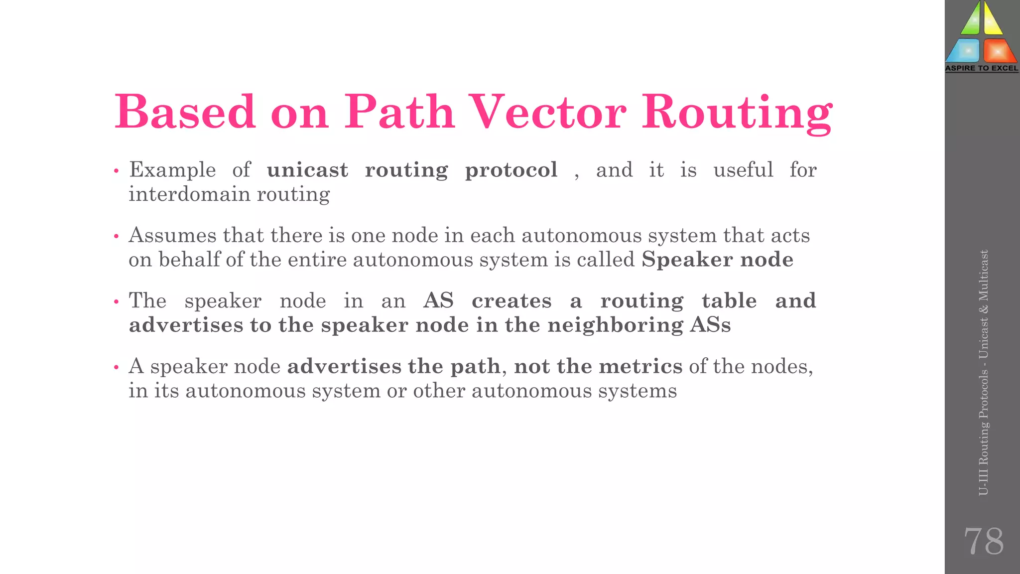 Based on Path Vector Routing
• Example of unicast routing protocol , and it is useful for
interdomain routing
• Assumes that there is one node in each autonomous system that acts
on behalf of the entire autonomous system is called Speaker node
• The speaker node in an AS creates a routing table and
advertises to the speaker node in the neighboring ASs
• A speaker node advertises the path, not the metrics of the nodes,
in its autonomous system or other autonomous systems
U-III
Routing
Protocols
-
Unicast
&
Multicast
78
 