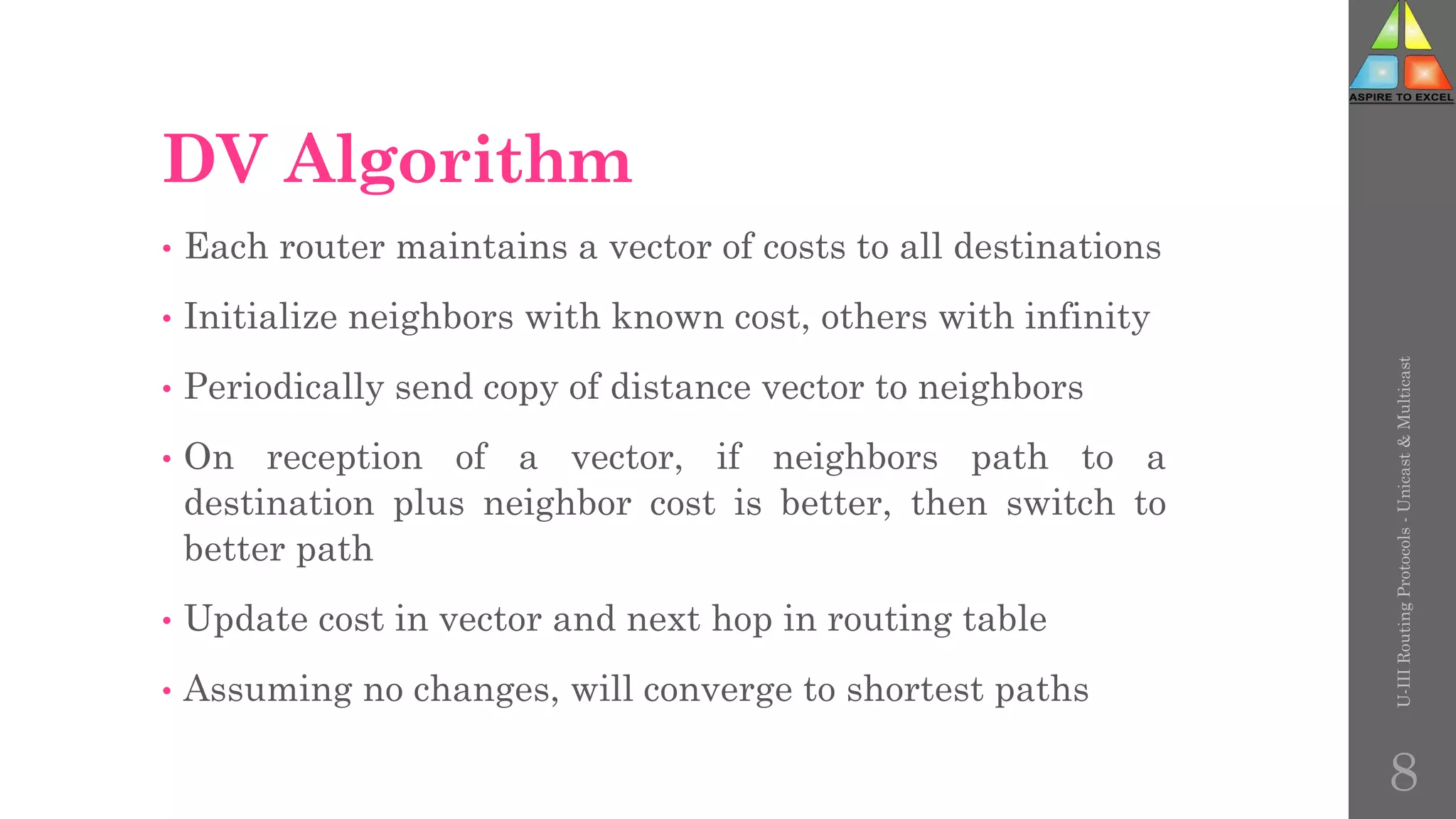 DV Algorithm
• Each router maintains a vector of costs to all destinations
• Initialize neighbors with known cost, others with infinity
• Periodically send copy of distance vector to neighbors
• On reception of a vector, if neighbors path to a
destination plus neighbor cost is better, then switch to
better path
• Update cost in vector and next hop in routing table
• Assuming no changes, will converge to shortest paths
U-III
Routing
Protocols
-
Unicast
&
Multicast
8
 