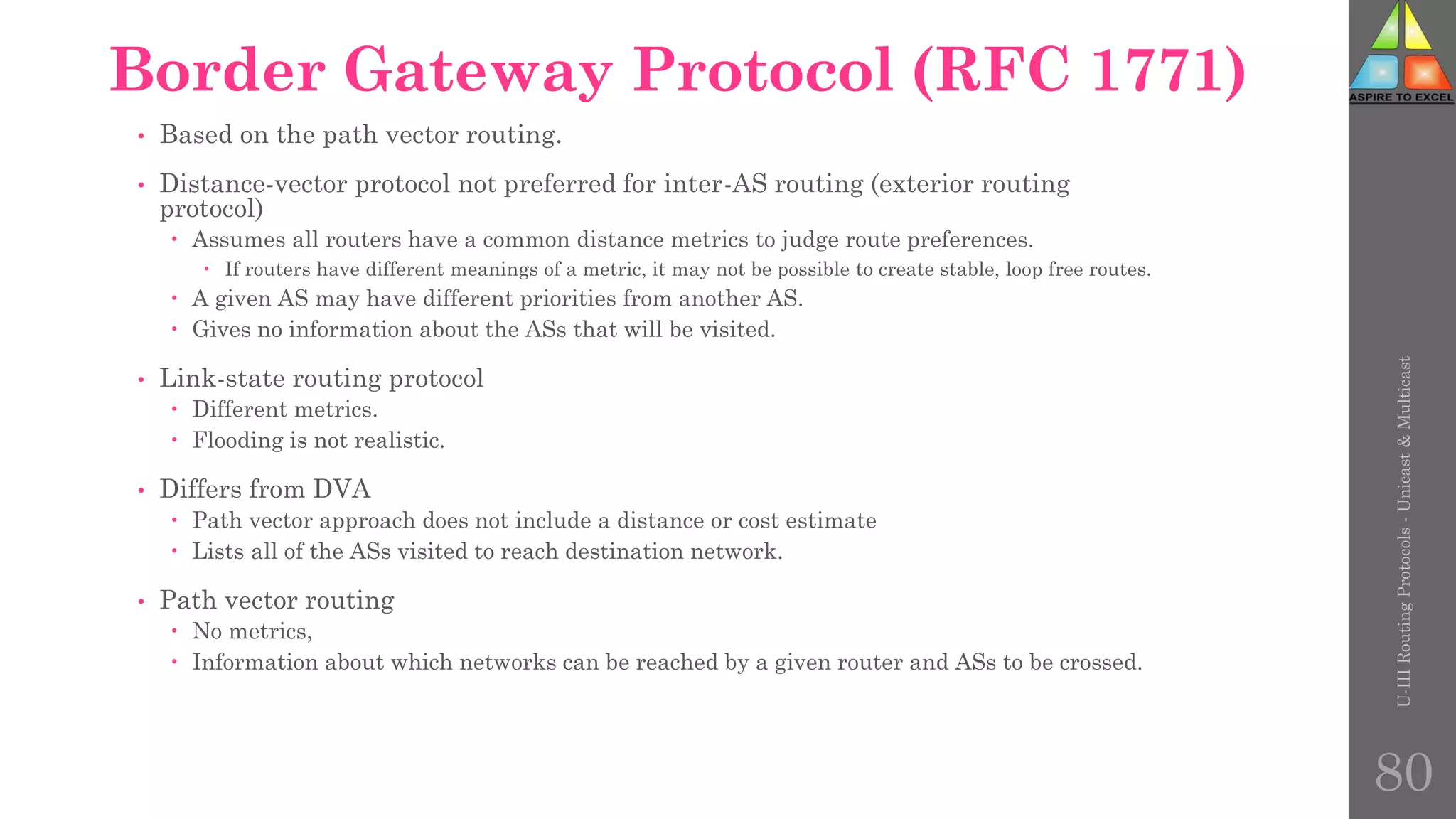Border Gateway Protocol (RFC 1771)
• Based on the path vector routing.
• Distance-vector protocol not preferred for inter-AS routing (exterior routing
protocol)
 Assumes all routers have a common distance metrics to judge route preferences.
 If routers have different meanings of a metric, it may not be possible to create stable, loop free routes.
 A given AS may have different priorities from another AS.
 Gives no information about the ASs that will be visited.
• Link-state routing protocol
 Different metrics.
 Flooding is not realistic.
• Differs from DVA
 Path vector approach does not include a distance or cost estimate
 Lists all of the ASs visited to reach destination network.
• Path vector routing
 No metrics,
 Information about which networks can be reached by a given router and ASs to be crossed.
U-III
Routing
Protocols
-
Unicast
&
Multicast
80
 