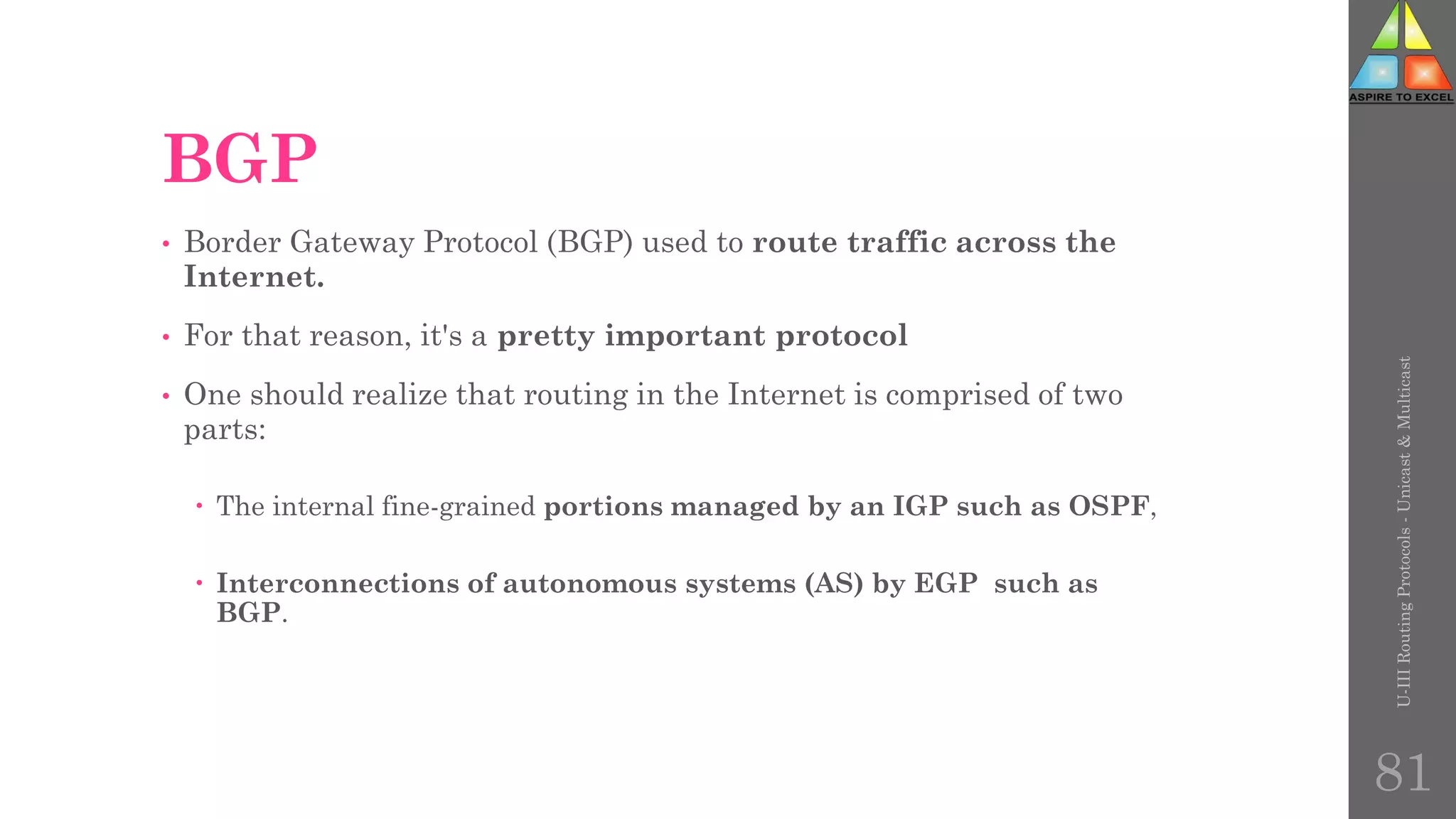 BGP
• Border Gateway Protocol (BGP) used to route traffic across the
Internet.
• For that reason, it's a pretty important protocol
• One should realize that routing in the Internet is comprised of two
parts:
 The internal fine-grained portions managed by an IGP such as OSPF,
 Interconnections of autonomous systems (AS) by EGP such as
BGP.
U-III
Routing
Protocols
-
Unicast
&
Multicast
81
 