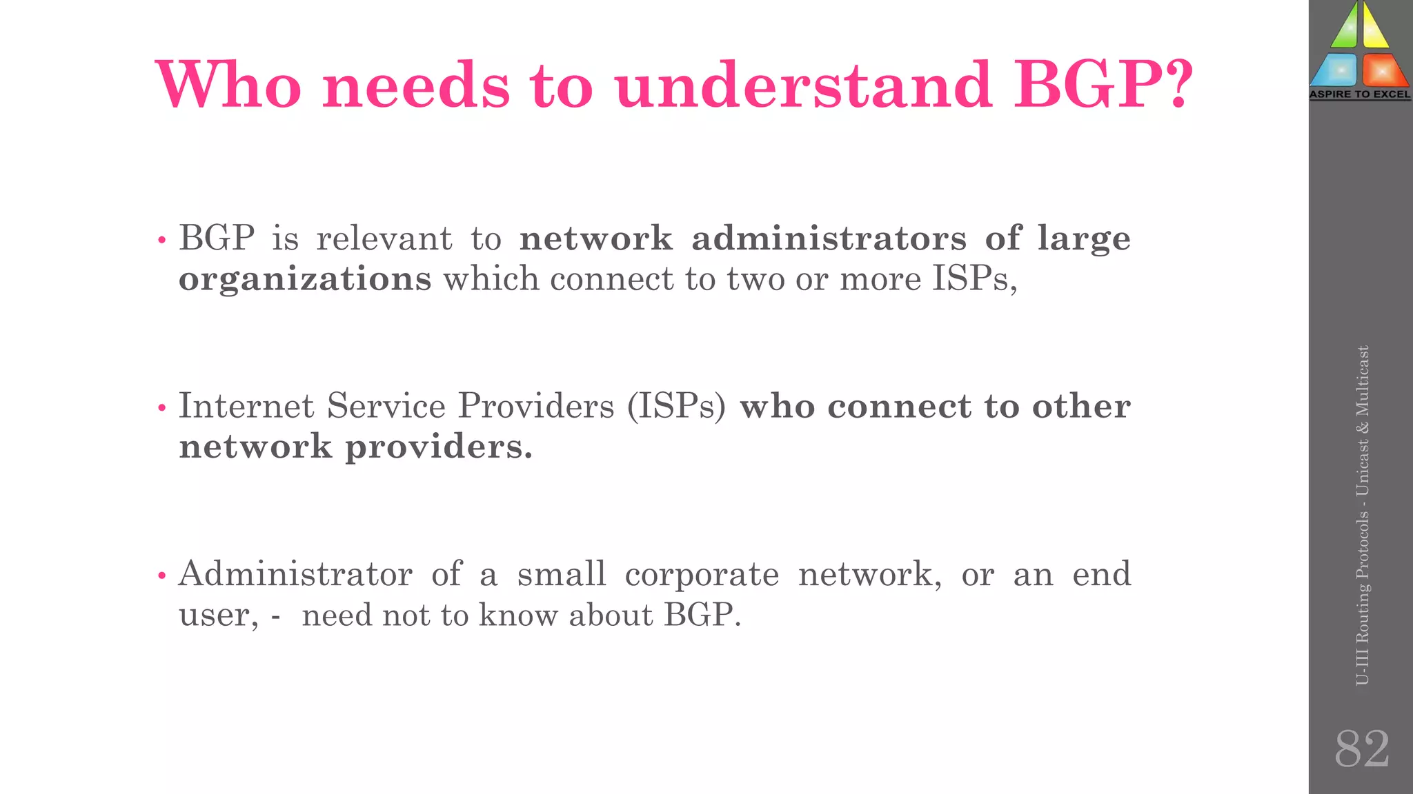 Who needs to understand BGP?
• BGP is relevant to network administrators of large
organizations which connect to two or more ISPs,
• Internet Service Providers (ISPs) who connect to other
network providers.
• Administrator of a small corporate network, or an end
user, - need not to know about BGP.
U-III
Routing
Protocols
-
Unicast
&
Multicast
82
 