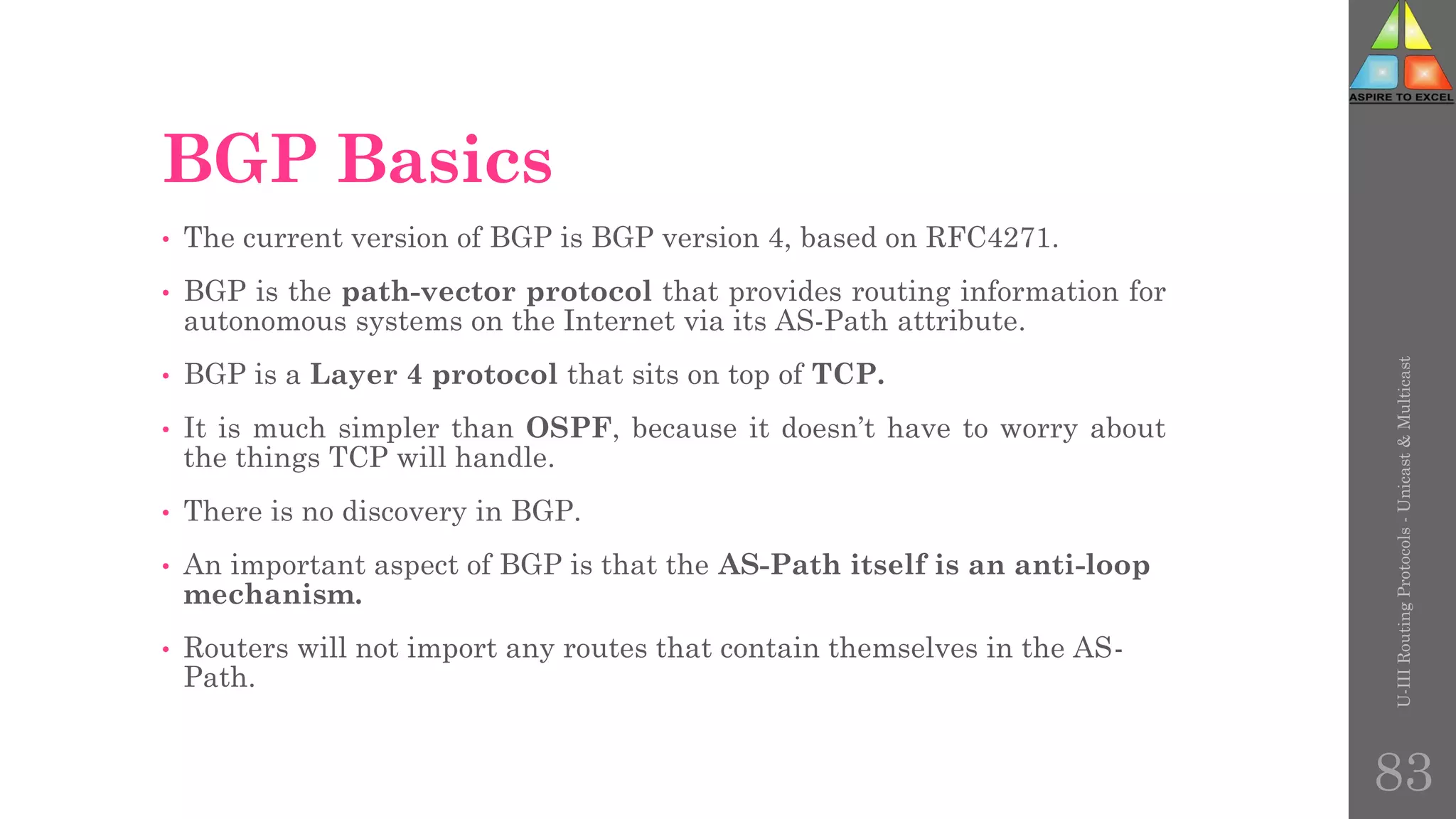 BGP Basics
• The current version of BGP is BGP version 4, based on RFC4271.
• BGP is the path-vector protocol that provides routing information for
autonomous systems on the Internet via its AS-Path attribute.
• BGP is a Layer 4 protocol that sits on top of TCP.
• It is much simpler than OSPF, because it doesn’t have to worry about
the things TCP will handle.
• There is no discovery in BGP.
• An important aspect of BGP is that the AS-Path itself is an anti-loop
mechanism.
• Routers will not import any routes that contain themselves in the AS-
Path.
U-III
Routing
Protocols
-
Unicast
&
Multicast
83
 