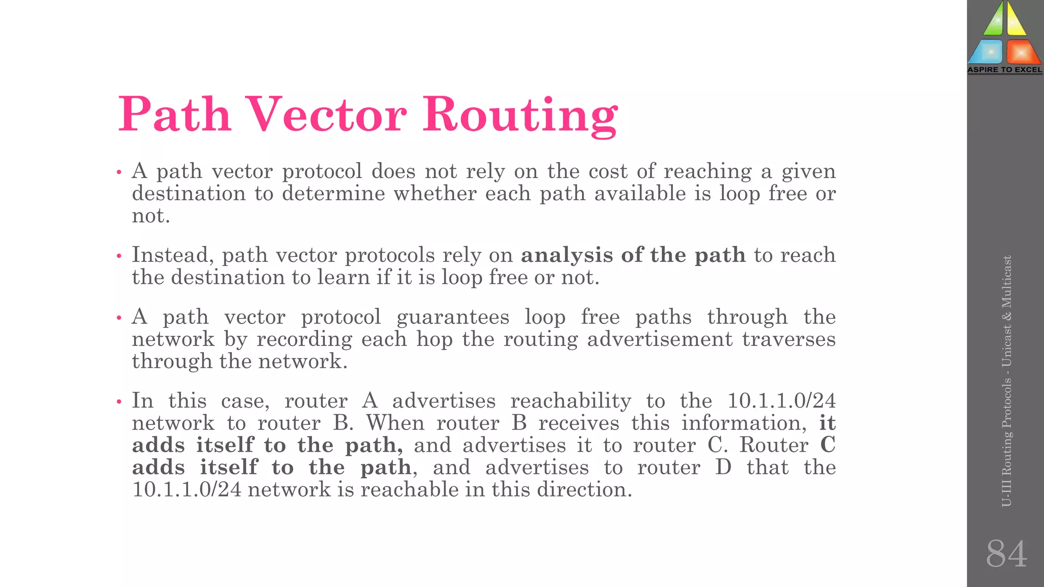 Path Vector Routing
• A path vector protocol does not rely on the cost of reaching a given
destination to determine whether each path available is loop free or
not.
• Instead, path vector protocols rely on analysis of the path to reach
the destination to learn if it is loop free or not.
• A path vector protocol guarantees loop free paths through the
network by recording each hop the routing advertisement traverses
through the network.
• In this case, router A advertises reachability to the 10.1.1.0/24
network to router B. When router B receives this information, it
adds itself to the path, and advertises it to router C. Router C
adds itself to the path, and advertises to router D that the
10.1.1.0/24 network is reachable in this direction.
U-III
Routing
Protocols
-
Unicast
&
Multicast
84
 