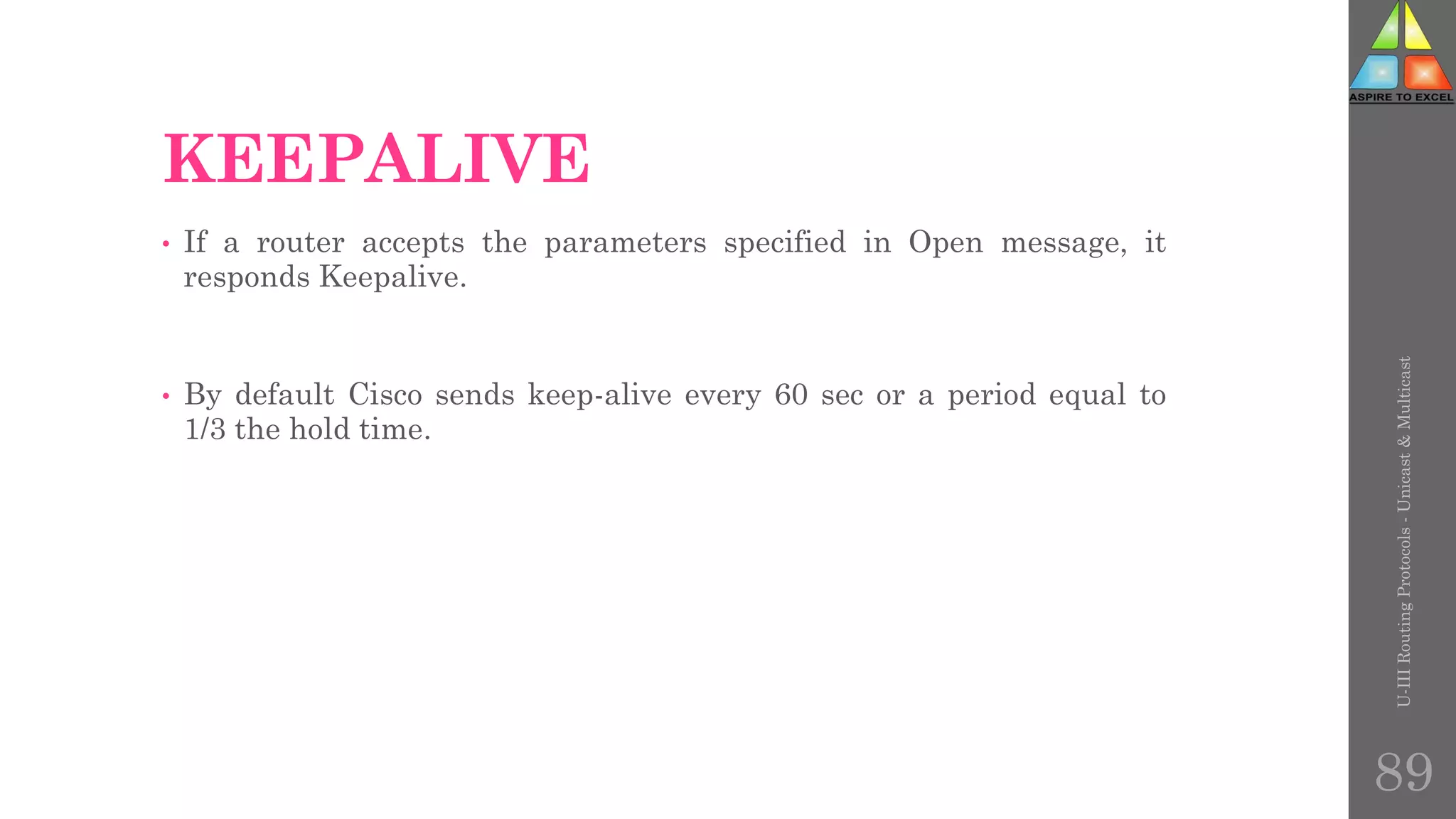KEEPALIVE
• If a router accepts the parameters specified in Open message, it
responds Keepalive.
• By default Cisco sends keep-alive every 60 sec or a period equal to
1/3 the hold time.
U-III
Routing
Protocols
-
Unicast
&
Multicast
89
 