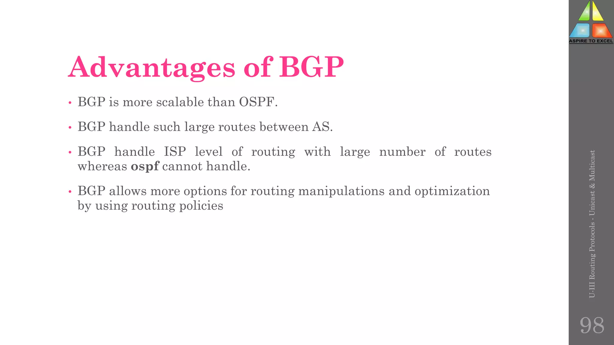 Advantages of BGP
• BGP is more scalable than OSPF.
• BGP handle such large routes between AS.
• BGP handle ISP level of routing with large number of routes
whereas ospf cannot handle.
• BGP allows more options for routing manipulations and optimization
by using routing policies
U-III
Routing
Protocols
-
Unicast
&
Multicast
98
 