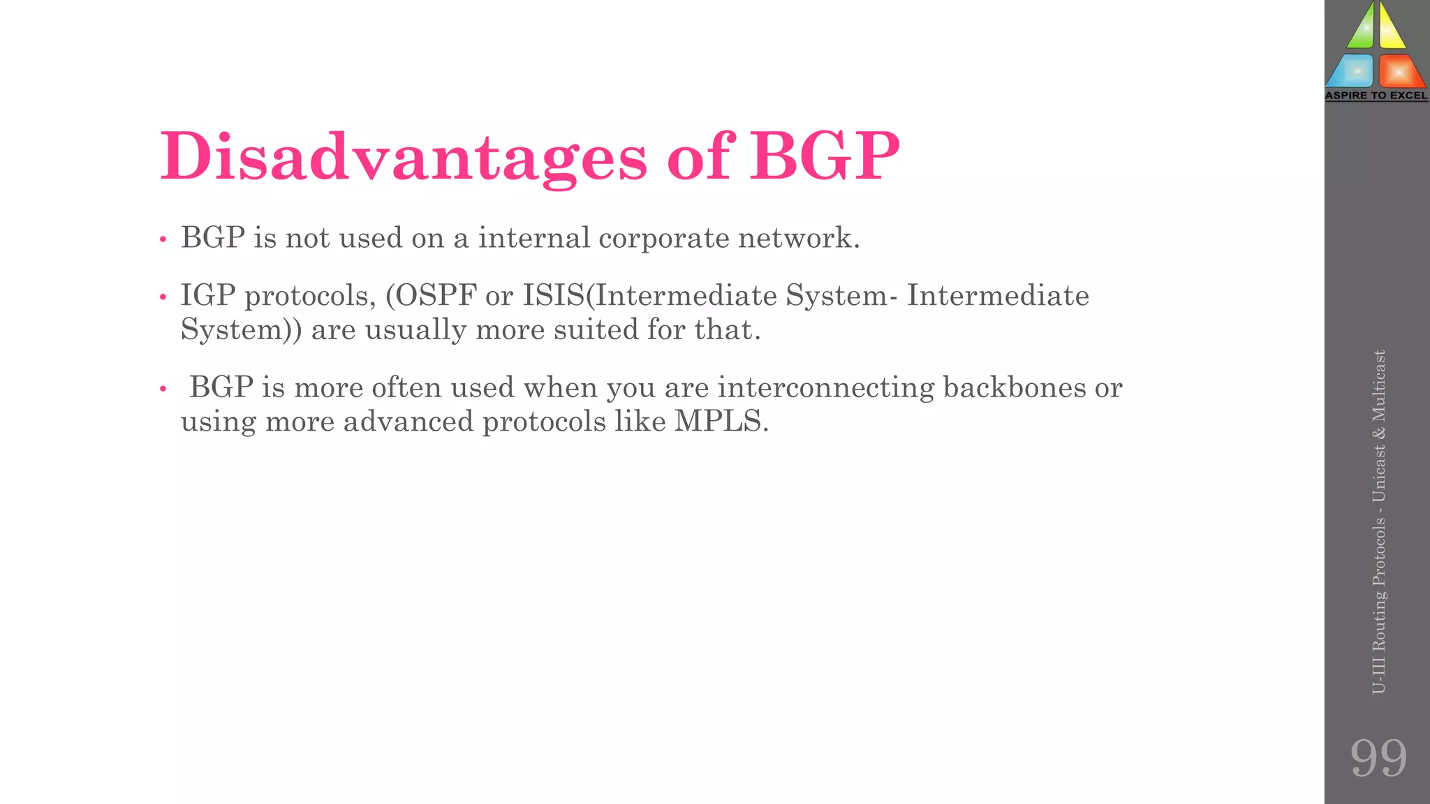 Disadvantages of BGP
• BGP is not used on a internal corporate network.
• IGP protocols, (OSPF or ISIS(Intermediate System- Intermediate
System)) are usually more suited for that.
• BGP is more often used when you are interconnecting backbones or
using more advanced protocols like MPLS.
U-III
Routing
Protocols
-
Unicast
&
Multicast
99
 