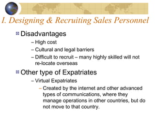 I. Designing & Recruiting Sales Personnel
Disadvantages
– High cost
– Cultural and legal barriers
– Difficult to recruit – many highly skilled will not
re-locate overseas
Other type of Expatriates
– Virtual Expatriates
– Created by the internet and other advanced
types of communications, where they
manage operations in other countries, but do
not move to that country.
 