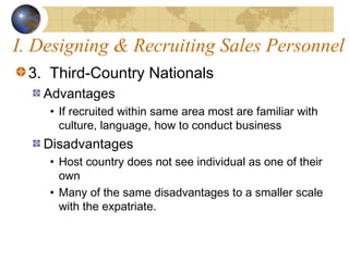 I. Designing & Recruiting Sales Personnel
3. Third-Country Nationals
Advantages
• If recruited within same area most are familiar with
culture, language, how to conduct business
Disadvantages
• Host country does not see individual as one of their
own
• Many of the same disadvantages to a smaller scale
with the expatriate.
 