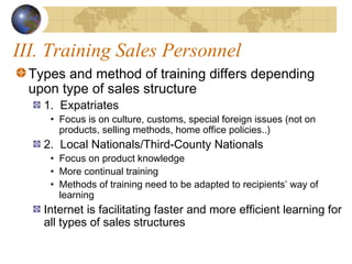 III. Training Sales Personnel
Types and method of training differs depending
upon type of sales structure
1. Expatriates
• Focus is on culture, customs, special foreign issues (not on
products, selling methods, home office policies..)
2. Local Nationals/Third-County Nationals
• Focus on product knowledge
• More continual training
• Methods of training need to be adapted to recipients’ way of
learning
Internet is facilitating faster and more efficient learning for
all types of sales structures
 