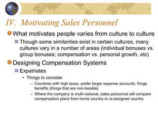 IV. Motivating Sales Personnel
What motivates people varies from culture to culture
Though some similarities exist in certain cultures, many
cultures vary in a number of areas (individual bonuses vs.
group bonuses; compensation vs. personal growth, etc)
Designing Compensation Systems
Expatriates
• Things to consider
– Countries with high taxes, prefer larger expense accounts, fringe
benefits (things that are non-taxable)
– Where the company is multi-national, sales personnel will compare
compensation plans from home country to re-assigned country
 