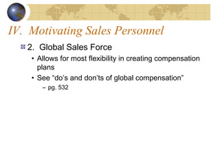 IV. Motivating Sales Personnel
2. Global Sales Force
• Allows for most flexibility in creating compensation
plans
• See “do’s and don’ts of global compensation”
– pg. 532
 