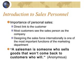 Introduction to Sales Personnel
Importance of personal sales:
Direct link to the customer
Most customers see the sales person as the
company
Designing the sales force internationally is one of
the most important functions of the marketing
department
“A salesman is someone who sells
goods that won’t come back to
customers who will.” (Anonymous)
 
