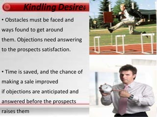 • Obstacles must be faced and
ways found to get around
them. Objections need answering
to the prospects satisfaction.
• Time is saved, and the chance of
making a sale improved
if objections are anticipated and
answered before the prospects
raises them
 