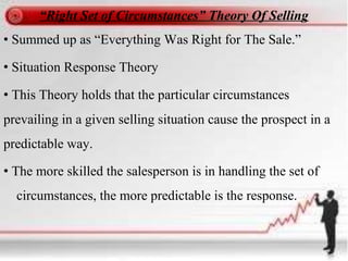 “Right Set of Circumstances” Theory Of Selling
• Summed up as “Everything Was Right for The Sale.”
• Situation Response Theory
• This Theory holds that the particular circumstances
prevailing in a given selling situation cause the prospect in a
predictable way.
• The more skilled the salesperson is in handling the set of
circumstances, the more predictable is the response.
 