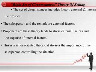 “Right Set of Circumstances” Theory Of Selling
• The set of circumstances includes factors external & interna
the prospect.
• The salesperson and the remark are external factors.
• Proponents of these theory tends to stress external factors and
the expense of internal factors.
• This is a seller oriented theory: it stresses the importance of the
salesperson controlling the situation.
 