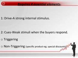 Requires 4 essential elements-
1: Drive-A strong internal stimulus.
2: Cues-Weak stimuli when the buyers respond.
o Triggering
o Non-Triggering (specific product-eg. special discounts)
 