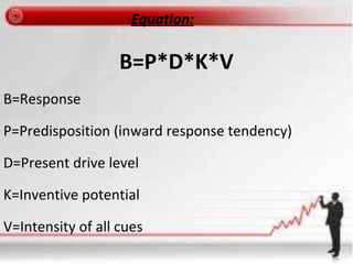 Equation:
B=P*D*K*V
B=Response
P=Predisposition (inward response tendency)
D=Present drive level
K=Inventive potential
V=Intensity of all cues
 