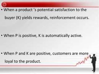 • When a product ’s potential satisfaction to the
buyer (K) yields rewards, reinforcement occurs.
• When P is positive, K is automatically active.
• When P and K are positive, customers are more
loyal to the product.
 