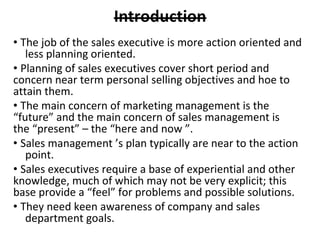 • The job of the sales executive is more action oriented and
less planning oriented.
• Planning of sales executives cover short period and
concern near term personal selling objectives and hoe to
attain them.
• The main concern of marketing management is the
“future” and the main concern of sales management is
the “present” – the “here and now ”.
• Sales management ’s plan typically are near to the action
point.
• Sales executives require a base of experiential and other
knowledge, much of which may not be very explicit; this
base provide a “feel” for problems and possible solutions.
• They need keen awareness of company and sales
department goals.
 
