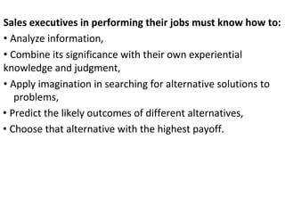 Sales executives in performing their jobs must know how to:
• Analyze information,
• Combine its significance with their own experiential
knowledge and judgment,
• Apply imagination in searching for alternative solutions to
problems,
• Predict the likely outcomes of different alternatives,
• Choose that alternative with the highest payoff.
 