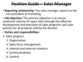 • Reporting relationship: The sales manager reports to the
vice-president of marketing.
• Job objective: The primary objective is to secure
maximum volume of rupee sales through the effective
development and execution of sales programs and sales
policies for all products sold by the division.
• Duties and responsibilities:
1. Sales program.
2. Organization.
3. Sales force management.
4. Internal and external relations.
5. Communications.
6. Control.
 