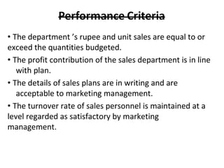 • The department ’s rupee and unit sales are equal to or
exceed the quantities budgeted.
• The profit contribution of the sales department is in line
with plan.
• The details of sales plans are in writing and are
acceptable to marketing management.
• The turnover rate of sales personnel is maintained at a
level regarded as satisfactory by marketing
management.
 