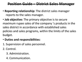 • Reporting relationship: The district sales manager
reports to the sales manager.
• Job objective: The primary objective is to secure
maximum rupee sales of the company ’s products in the
sales district in accordance with established sales
policies and sales programs, within the limits of the sales
budget.
• Duties and responsibilities:
1. Supervision of sales personnel.
2. Control.
3. Administration.
4. Communication.
 