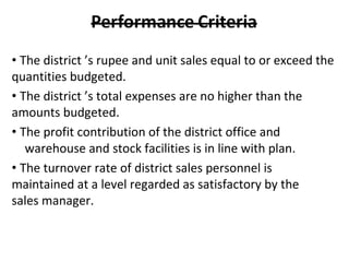 • The district ’s rupee and unit sales equal to or exceed the
quantities budgeted.
• The district ’s total expenses are no higher than the
amounts budgeted.
• The profit contribution of the district office and
warehouse and stock facilities is in line with plan.
• The turnover rate of district sales personnel is
maintained at a level regarded as satisfactory by the
sales manager.
 