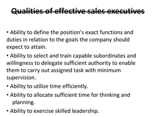 • Ability to define the position’s exact functions and
duties in relation to the goals the company should
expect to attain.
• Ability to select and train capable subordinates and
willingness to delegate sufficient authority to enable
them to carry out assigned task with minimum
supervision.
• Ability to utilize time efficiently.
• Ability to allocate sufficient time for thinking and
planning.
• Ability to exercise skilled leadership.
 