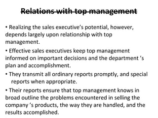 • Realizing the sales executive’s potential, however,
depends largely upon relationship with top
management.
• Effective sales executives keep top management
informed on important decisions and the department ’s
plan and accomplishment.
• They transmit all ordinary reports promptly, and special
reports when appropriate.
• Their reports ensure that top management knows in
broad outline the problems encountered in selling the
company ’s products, the way they are handled, and the
results accomplished.
 