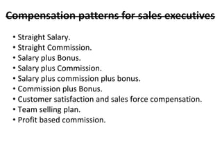 • Straight Salary.
• Straight Commission.
• Salary plus Bonus.
• Salary plus Commission.
• Salary plus commission plus bonus.
• Commission plus Bonus.
• Customer satisfaction and sales force compensation.
• Team selling plan.
• Profit based commission.
 