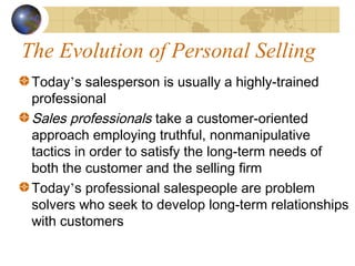 The Evolution of Personal Selling
Today’s salesperson is usually a highly-trained
professional
Sales professionals take a customer-oriented
approach employing truthful, nonmanipulative
tactics in order to satisfy the long-term needs of
both the customer and the selling firm
Today’s professional salespeople are problem
solvers who seek to develop long-term relationships
with customers
 