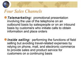 Four Sales Channels
Telemarketing: promotional presentation
involving the use of the telephone on an
outbound basis by salespeople or on an inbound
basis by customers who initiate calls to obtain
information and place orders
Inside selling: performing the functions of field
selling but avoiding travel-related expenses by
relying on phone, mail, and electronic commerce
to provide sales and product service for
customers on a continuing basis
 