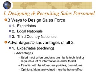 I. Designing & Recruiting Sales Personnel
3 Ways to Design Sales Force
1. Expatriates
2. Local Nationals
3. Third Country Nationals
Advantages/Disadvantages of all 3:
1. Expatriates (declining)
• Advantages
– Used most when products are highly technical or
requires a lot of information in order to sell
– Familiar with headquarters policies, procedures
– Opinions/Ideas are valued more by home office
 