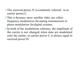 ◻The received power, Pr is commonly referred to as
carrier power, C.
◻This is because most satellite links use either
frequency modulation for analog transmission or
phase modulation for digital systems.
◻In both of the modulation schemes, the amplitude of
the carrier is not changed when data are modulated
onto the carrier, so carrier power C is always equal to
received power Pr.
 