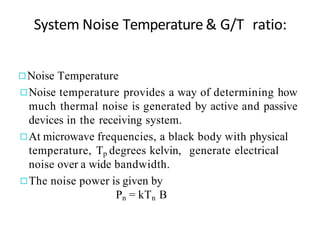 System Noise Temperature & G/T ratio:
◻Noise Temperature
◻Noise temperature provides a way of determining how
much thermal noise is generated by active and passive
devices in the receiving system.
◻At microwave frequencies, a black body with physical
temperature, Tp degrees kelvin, generate electrical
noise over a wide bandwidth.
◻The noise power is given by
Pn = kTn B
 