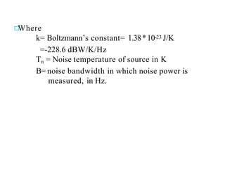 Where
k= Boltzmann’s constant= 1.38*10-23 J/K
=-228.6 dBW/K/Hz
Tn = Noise temperature of source in K
B= noise bandwidth in which noise power is
measured, in Hz.
 