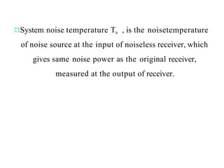 System noise temperature Ts , is the noisetemperature
of noise source at the input of noiseless receiver, which
gives same noise power as the original receiver,
measured at the output of receiver.
 